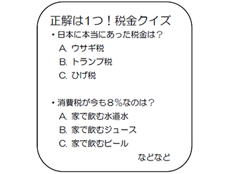 正解は1つ！税金クイズ ・日本に本当にあった税金は？　A.ウサギ税　B.トランプ税　C.ひげ税　・消費税が今も８％なのは？　A.家で飲む水道水　B.家で飲むジュース　C.家で飲むビール　などなど